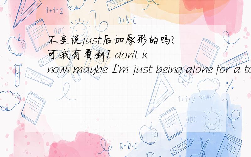 不是说just后加原形的吗?可我有看到I don't know,maybe I'm just being alone for a too long time,just being ,I gust received a letter.等句子,这是怎么回事呢?thank you very much!