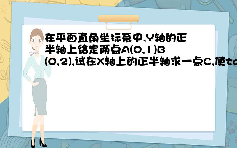 在平面直角坐标系中,Y轴的正半轴上给定两点A(0,1)B(0,2),试在X轴上的正半轴求一点C,使tan角ACB取最大值