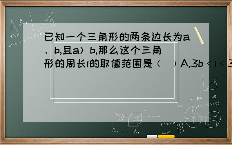 已知一个三角形的两条边长为a、b,且a＞b,那么这个三角形的周长l的取值范围是﹙ ﹚A.3b﹤l﹤3aB.2b+a﹤l﹤2a+bC.2b+a﹤l﹤3a-bD.2a﹤l﹤2a+2b