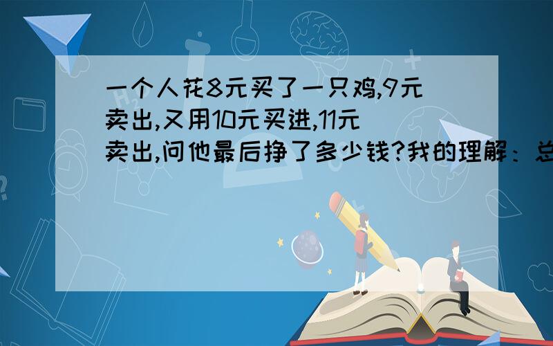 一个人花8元买了一只鸡,9元卖出,又用10元买进,11元卖出,问他最后挣了多少钱?我的理解：总共出了8+10=18元,进了9+11=20；赚了20-18=2元.有必要考虑其他的因素吗?