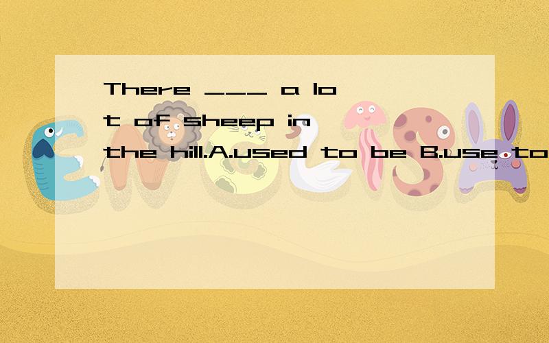 There ___ a lot of sheep in the hill.A.used to be B.use to be C.using to be D.will use to