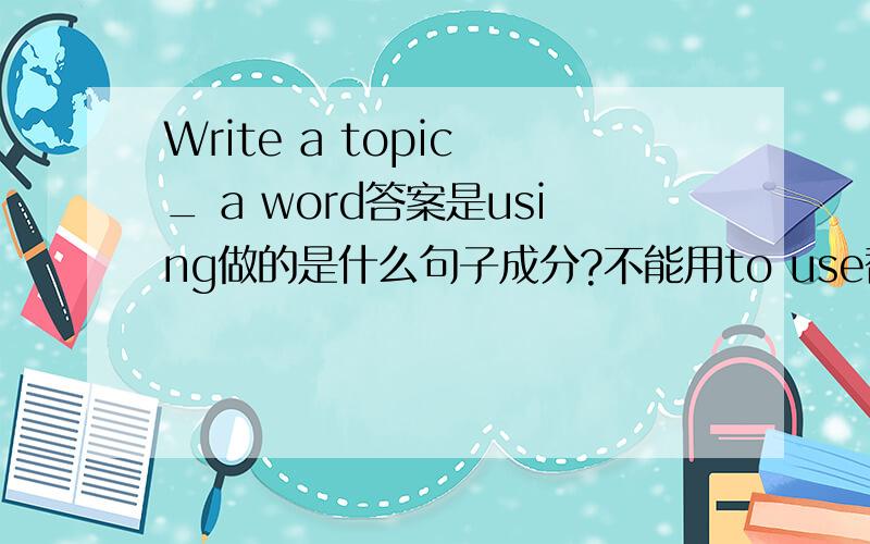 Write a topic _ a word答案是using做的是什么句子成分?不能用to use替换吗 为什么use 和 word 是主动关系?