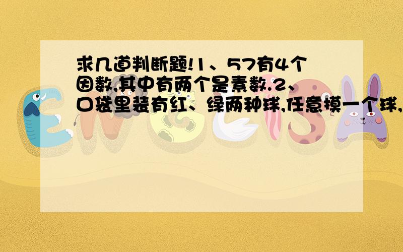 求几道判断题!1、57有4个因数,其中有两个是素数.2、口袋里装有红、绿两种球,任意摸一个球,摸到红球算男生赢,绿球算女生赢,这样的规则是不公平的.3、分数值大的分数比分数值小的分数的