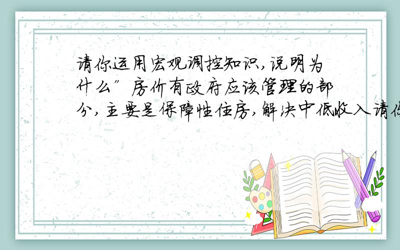 请你运用宏观调控知识,说明为什么”房价有政府应该管理的部分,主要是保障性住房,解决中低收入请你运用宏观调控知识,说明为什么”房价有政府应该管理的部分,主要是保障性住房,解决中