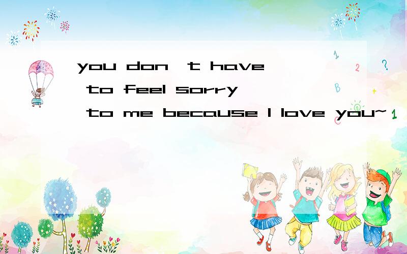 you don't have to feel sorry to me because I love you~