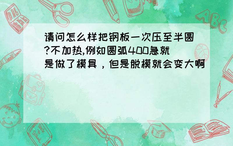 请问怎么样把钢板一次压至半圆?不加热,例如圆弧400急就是做了模具，但是脱模就会变大啊