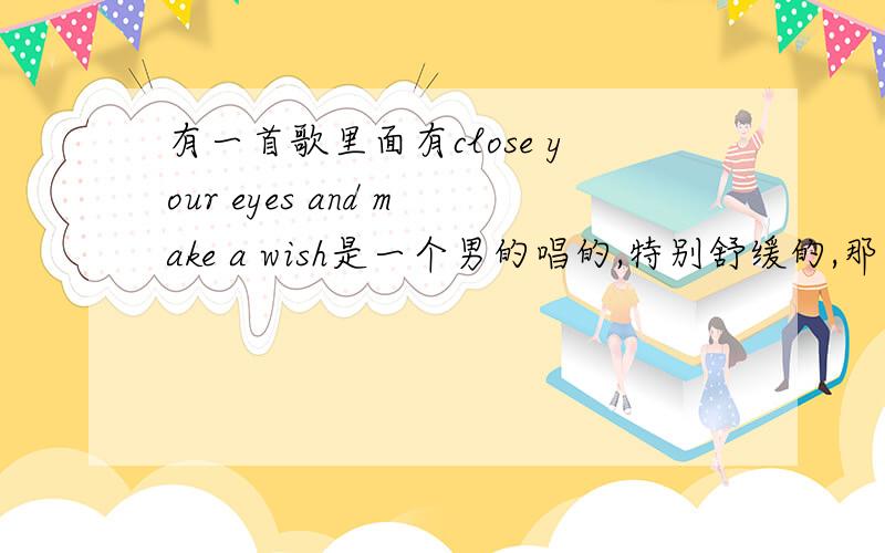 有一首歌里面有close your eyes and make a wish是一个男的唱的,特别舒缓的,那天在广播里听得.陕西音乐广播（98.8）每天凌晨那个“大话王中王”插曲