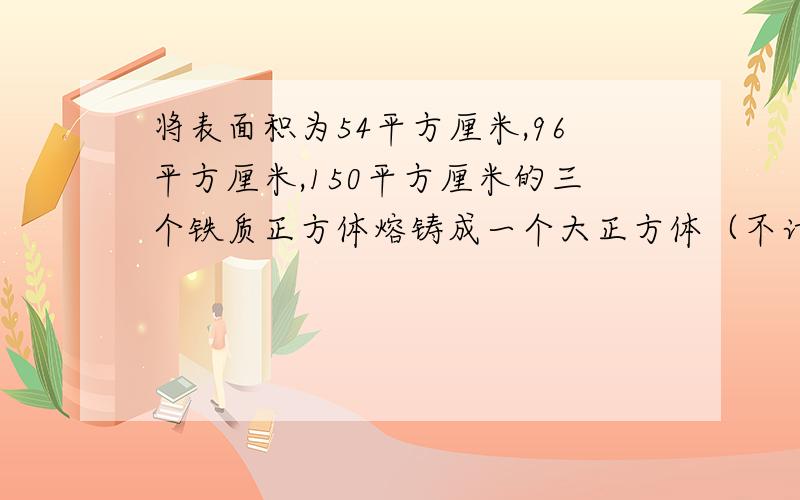 将表面积为54平方厘米,96平方厘米,150平方厘米的三个铁质正方体熔铸成一个大正方体（不计损耗）,则这个大正方体的体积为多少立方厘米?表面积为多少平方厘米?