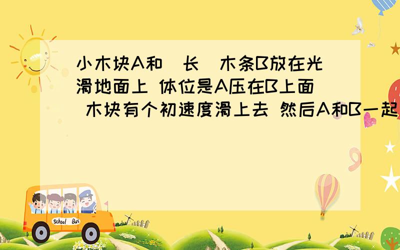 小木块A和（长）木条B放在光滑地面上 体位是A压在B上面 木块有个初速度滑上去 然后A和B一起向右运动 一段时间后A和B速度相同了 一起匀速向右 到这里都没问题 然后求摩擦力对A和B做的功