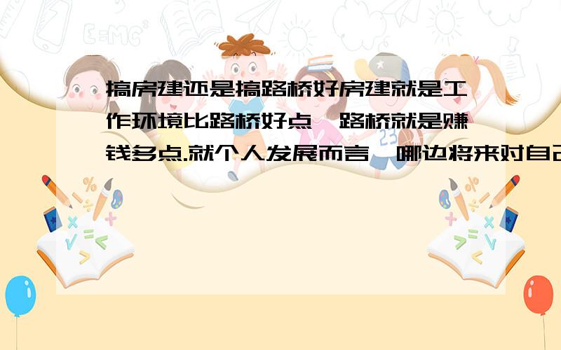 搞房建还是搞路桥好房建就是工作环境比路桥好点,路桥就是赚钱多点.就个人发展而言,哪边将来对自己更有优势.谁能将这些东西说的透彻点啊