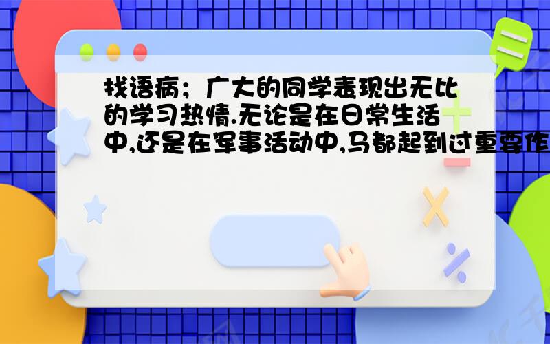 找语病；广大的同学表现出无比的学习热情.无论是在日常生活中,还是在军事活动中,马都起到过重要作用.