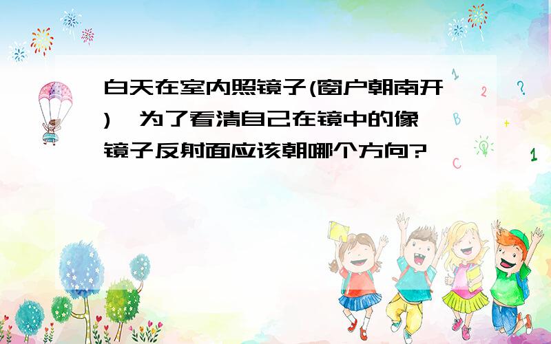 白天在室内照镜子(窗户朝南开),为了看清自己在镜中的像,镜子反射面应该朝哪个方向?