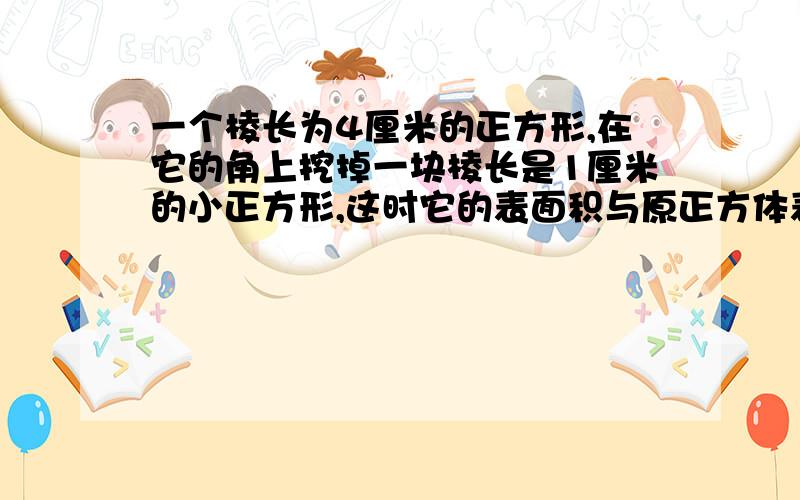 一个棱长为4厘米的正方形,在它的角上挖掉一块棱长是1厘米的小正方形,这时它的表面积与原正方体表面积相比您可在这里继续补充问题细xx节