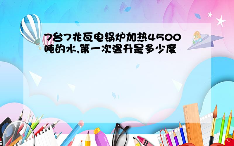 7台7兆瓦电锅炉加热4500吨的水,第一次温升是多少度