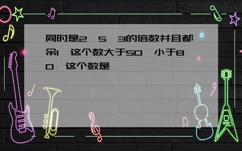 同时是2,5,3的倍数并且都余1,这个数大于50,小于80,这个数是【 】