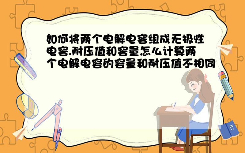 如何将两个电解电容组成无极性电容.耐压值和容量怎么计算两个电解电容的容量和耐压值不相同