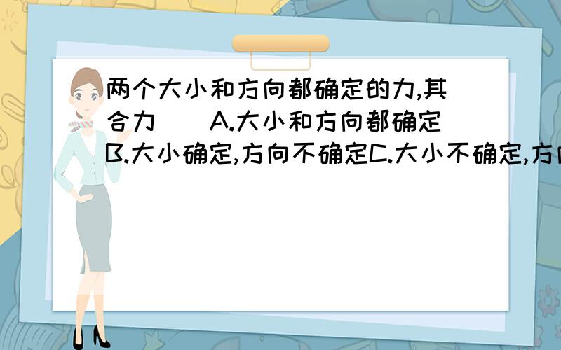 两个大小和方向都确定的力,其合力（）A.大小和方向都确定B.大小确定,方向不确定C.大小不确定,方向确定D.大小和方向都不确定我选的是D,但答案是A.我觉的题目中缺少两个力是共点力,请问这