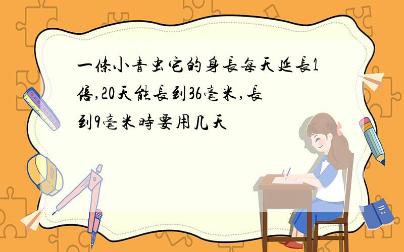 一条小青虫它的身长每天延长1倍,20天能长到36毫米,长到9毫米时要用几天