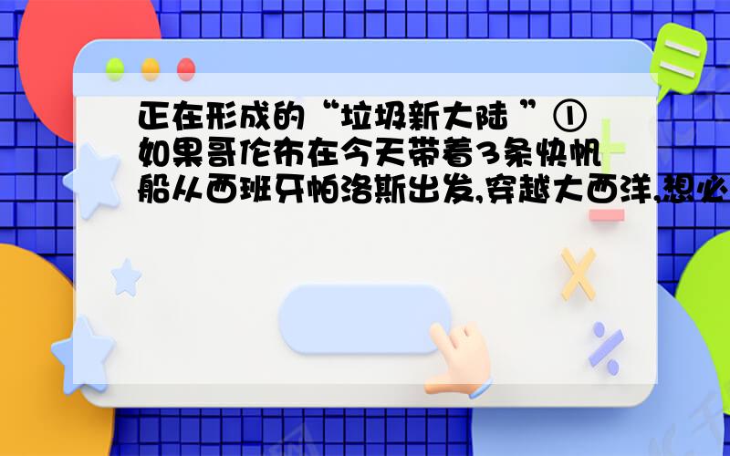 正在形成的“垃圾新大陆 ”①如果哥伦布在今天带着3条快帆船从西班牙帕洛斯出发,穿越大西洋,想必不会在美洲海岸停下来,因为他在500多年前已经发现了这个大陆.他将穿过巴拿马运河,寻找