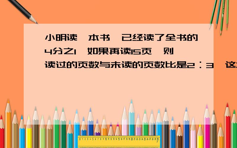 小明读一本书,已经读了全书的4分之1,如果再读15页,则读过的页数与未读的页数比是2：3,这本书有几页?用方程,必须把过程列清楚（解方程的）,还要解释一下为什么这样做