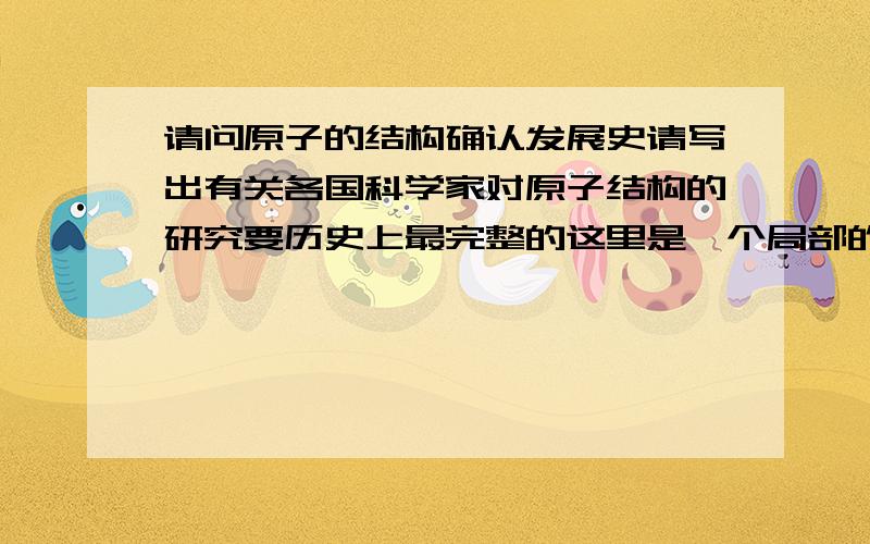 请问原子的结构确认发展史请写出有关各国科学家对原子结构的研究要历史上最完整的这里是一个局部的例子,要比这个好原子研究发展史BC400年希腊哲学家德谟克列特提出原子的概念. 1803年