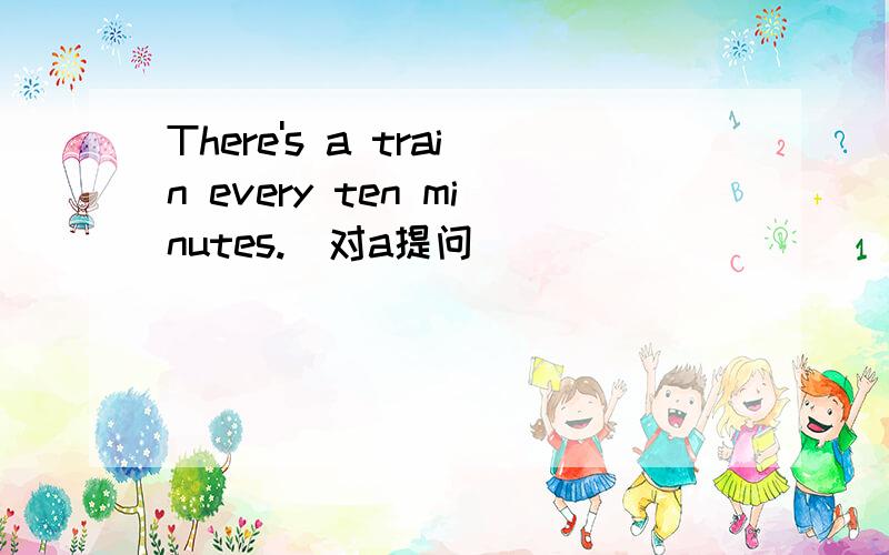 There's a train every ten minutes.（对a提问）
