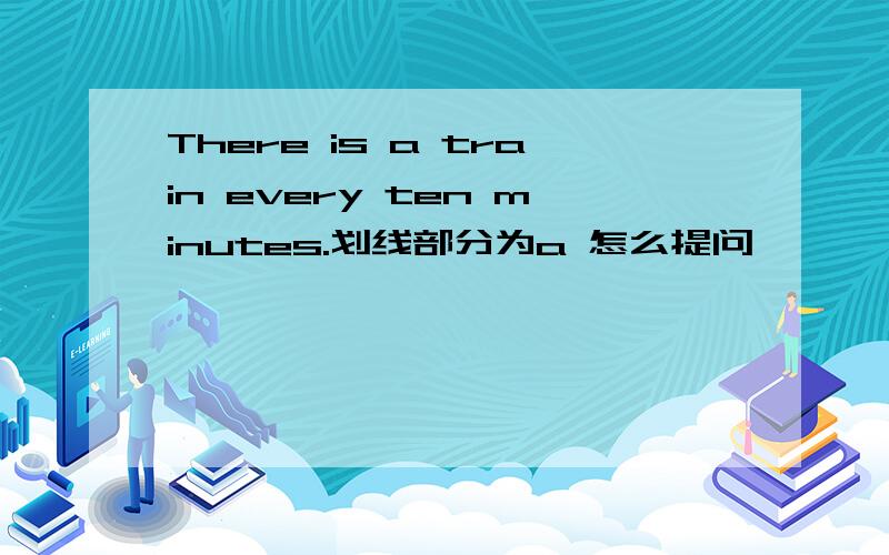 There is a train every ten minutes.划线部分为a 怎么提问