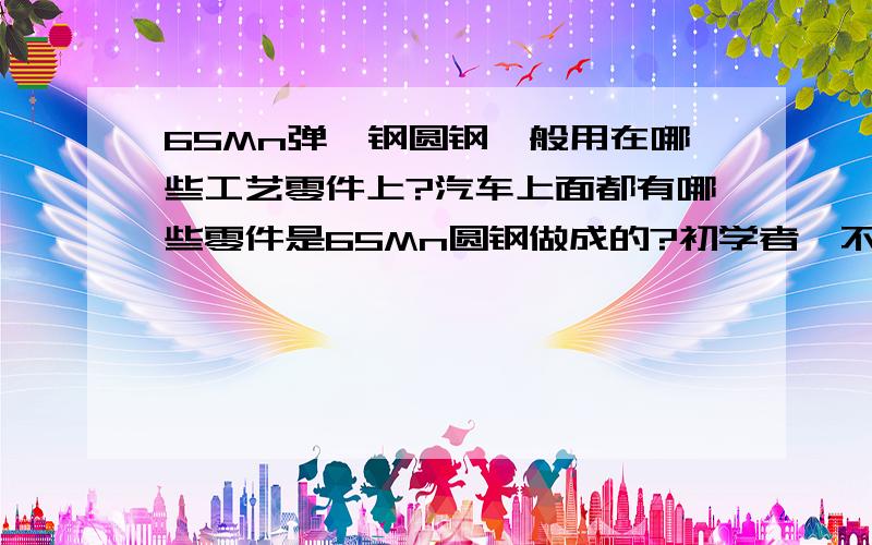 65Mn弹簧钢圆钢一般用在哪些工艺零件上?汽车上面都有哪些零件是65Mn圆钢做成的?初学者,不甚感激..