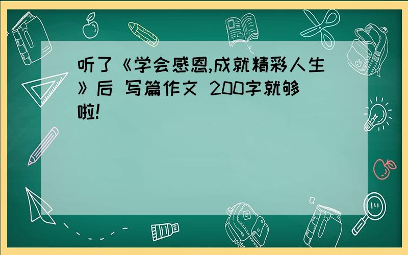 听了《学会感恩,成就精彩人生》后 写篇作文 200字就够啦!