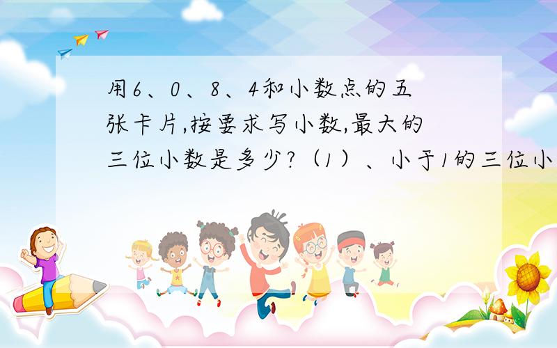 用6、0、8、4和小数点的五张卡片,按要求写小数,最大的三位小数是多少?（1）、小于1的三位小数（ ）（2）、大于8的三位小数（ ）（3）、零不读出来的两位小数（ ）（4）、零不读出来的一