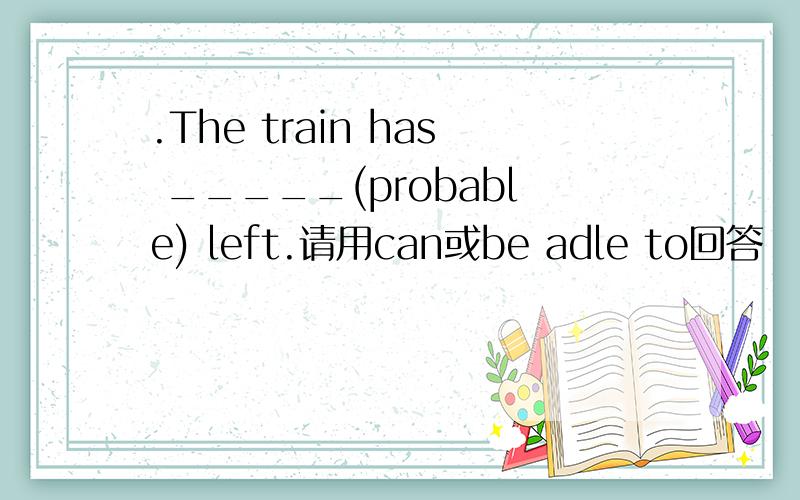 .The train has _____(probable) left.请用can或be adle to回答