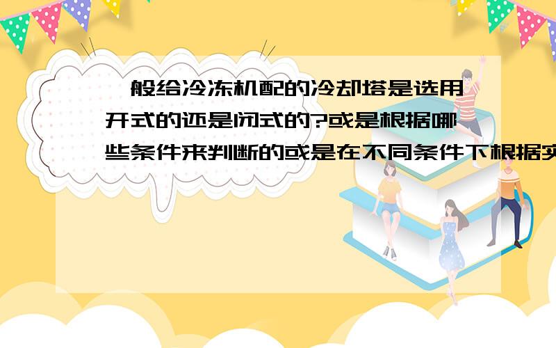 一般给冷冻机配的冷却塔是选用开式的还是闭式的?或是根据哪些条件来判断的或是在不同条件下根据实际情况来判断的呢?