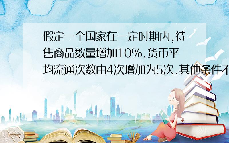 假定一个国家在一定时期内,待售商品数量增加10%,货币平均流通次数由4次增加为5次.其他条件不变,该国本年度流通中所需的货币量变为上一年度的___.若该国的纸币发行量比上年度增加10%,该