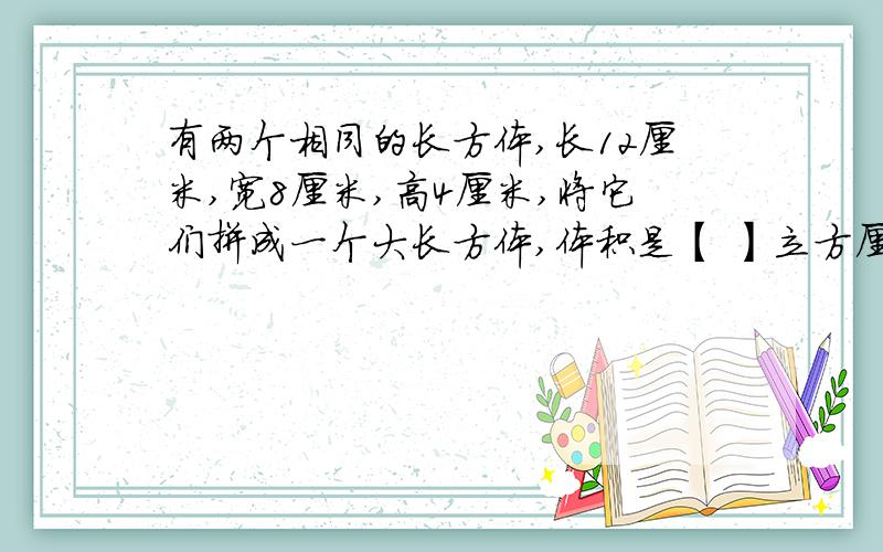 有两个相同的长方体,长12厘米,宽8厘米,高4厘米,将它们拼成一个大长方体,体积是【 】立方厘米