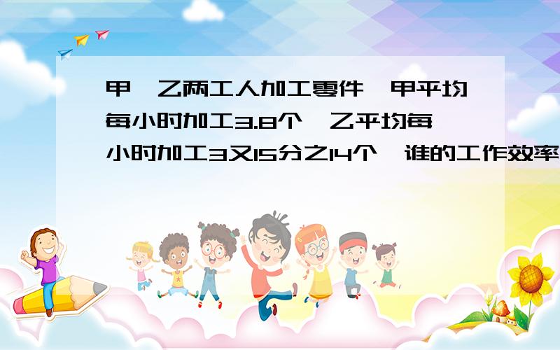 甲、乙两工人加工零件,甲平均每小时加工3.8个,乙平均每小时加工3又15分之14个,谁的工作效率高些?算式要写出来,准确点!