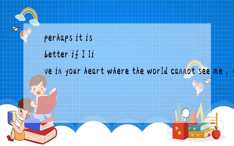 perhaps it is better if I live in your heart where the world cannot see me .（要求：要求：意思要标准