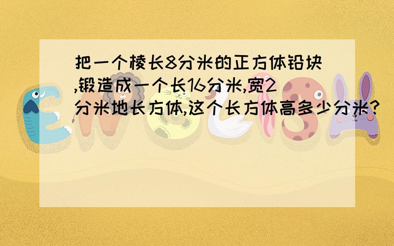 把一个棱长8分米的正方体铅块,锻造成一个长16分米,宽2分米地长方体,这个长方体高多少分米?