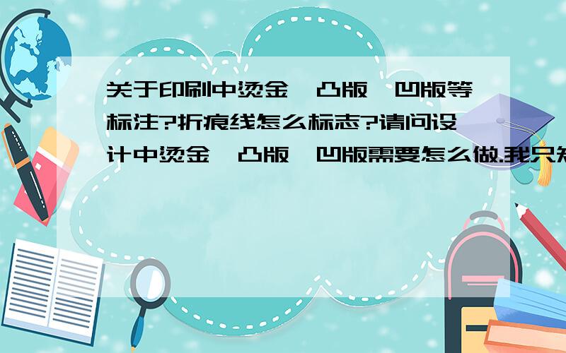 关于印刷中烫金,凸版,凹版等标注?折痕线怎么标志?请问设计中烫金,凸版,凹版需要怎么做.我只知道烫金需要单出一张黑板标注好位置.凸版和凹版也一样吗?另外请教折痕线在图中正常我知道