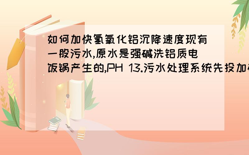 如何加快氢氧化铝沉降速度现有一股污水,原水是强碱洗铝质电饭锅产生的,PH 13.污水处理系统先投加硫酸至PH 8,生成大量白色沉淀,呈牛奶状（暂时判断是氢氧化铝）,再投加阴离子聚丙烯酰胺,