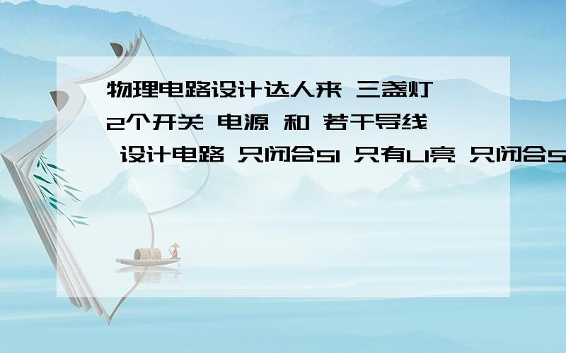 物理电路设计达人来 三盏灯 2个开关 电源 和 若干导线 设计电路 只闭合S1 只有L1亮 只闭合S2 只有L1亮 同时闭合S1S2 L1 L2同时亮,若其中一盏灯不亮,其余两盏灯就亮 同时断开S1S2 三灯全部亮,若