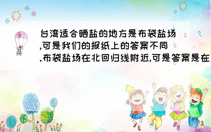 台湾适合晒盐的地方是布袋盐场,可是我们的报纸上的答案不同.布袋盐场在北回归线附近,可是答案是在西北部分,与北回归线差一段距离如图,图中的黑点是我报纸上的答案