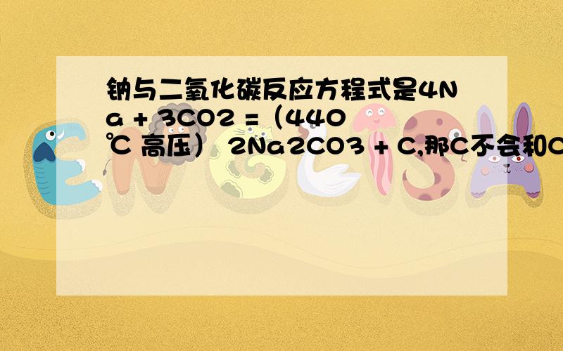 钠与二氧化碳反应方程式是4Na + 3CO2 =（440℃ 高压） 2Na2CO3 + C,那C不会和CO2反应吗?是反应条件不同吗?那C和CO2反应是要什么条件?加热的话要到多少度可以发生?