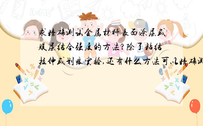 求精确测试金属材料表面涂层或膜层结合强度的方法?除了粘结拉伸或划痕实验,还有什么方法可以精确测试金属材料膜层的结合强度?谢谢大虾们的回答!