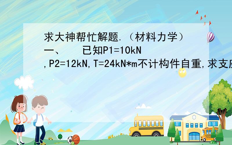 求大神帮忙解题.（材料力学）一、   已知P1=10kN,P2=12kN,T=24kN*m不计构件自重,求支座A 、B两处的反力.  二、求A,B支座反力.过程请详细一点!万分感谢.