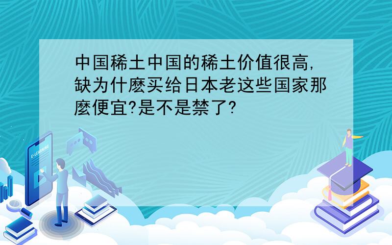 中国稀土中国的稀土价值很高,缺为什麽买给日本老这些国家那麼便宜?是不是禁了?