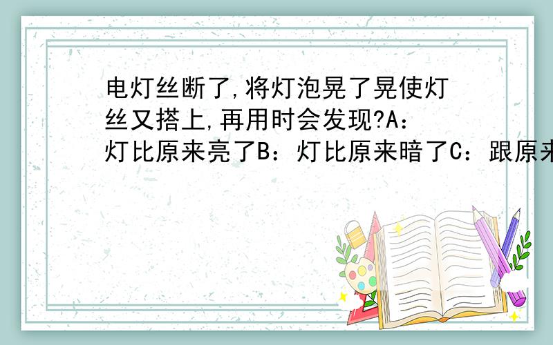 电灯丝断了,将灯泡晃了晃使灯丝又搭上,再用时会发现?A：灯比原来亮了B：灯比原来暗了C：跟原来一样