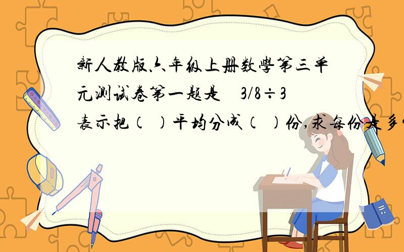 新人教版六年级上册数学第三单元测试卷第一题是　3/8÷3表示把（ ）平均分成（ ）份,求每份是多少,也就是求( )的( )是多少而且是一张卷子