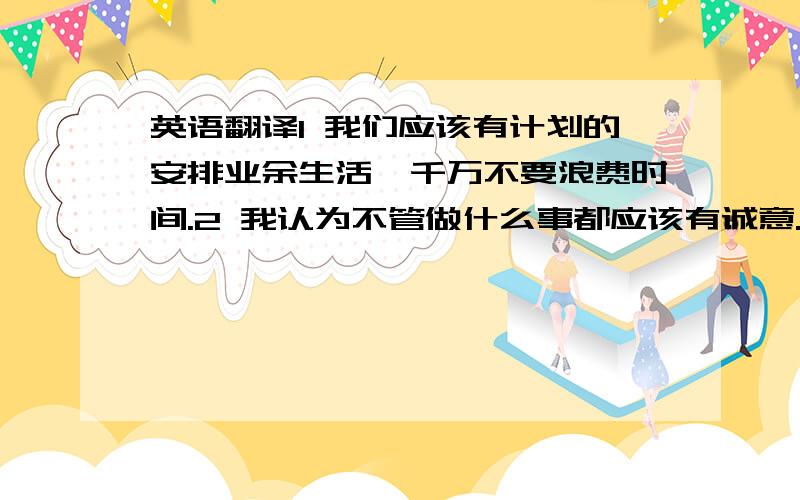 英语翻译1 我们应该有计划的安排业余生活,千万不要浪费时间.2 我认为不管做什么事都应该有诚意.3 运动会将在下月15日举行.4 通过座谈会可以加深相互理解.5 有老师的教导和帮助才有今天