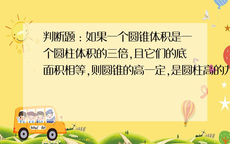 判断题：如果一个圆锥体积是一个圆柱体积的三倍,且它们的底面积相等,则圆锥的高一定,是圆柱高的九倍.