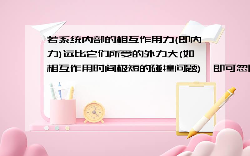 若系统内部的相互作用力(即内力)远比它们所受的外力大(如相互作用时间极短的碰撞问题),即可忽略外力作用,若系统内部的相互作用力（即内力）远比它们所受的外力大（如相互作用时间极